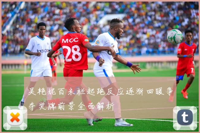 吴艳妮百米栏起跑反应逐渐回暖争夺奖牌前景全面解析