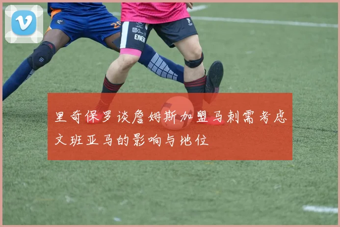 里奇保罗谈詹姆斯加盟马刺需考虑文班亚马的影响与地位