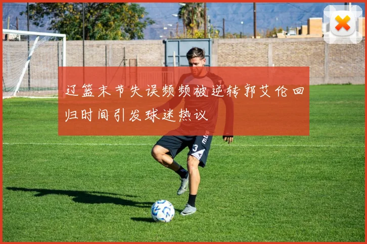 辽篮末节失误频频被逆转郭艾伦回归时间引发球迷热议