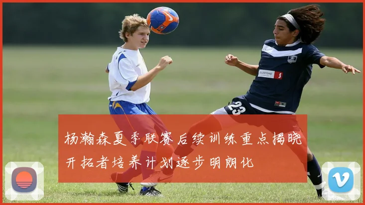 杨瀚森夏季联赛后续训练重点揭晓开拓者培养计划逐步明朗化