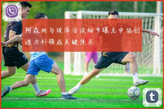 阿森纳与埃泽洽谈细节曝光中场创造力补强成关键焦点