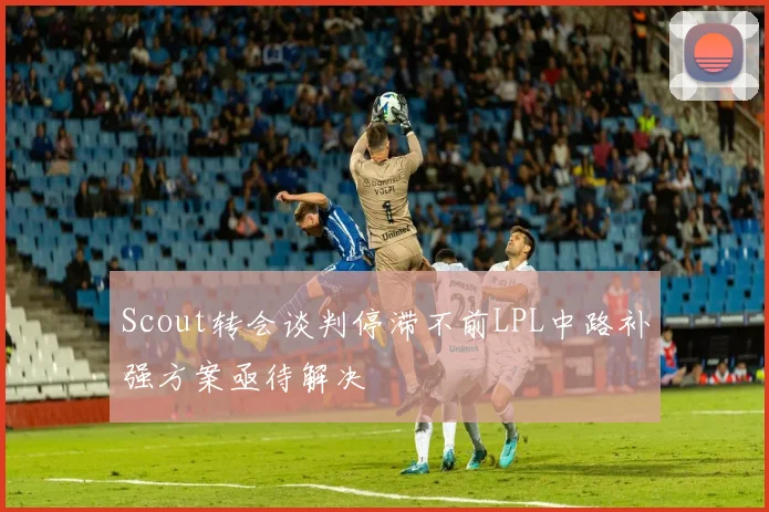 Scout转会谈判停滞不前LPL中路补强方案亟待解决