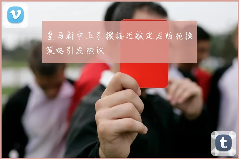皇马新中卫引援接近敲定后防轮换策略引发热议