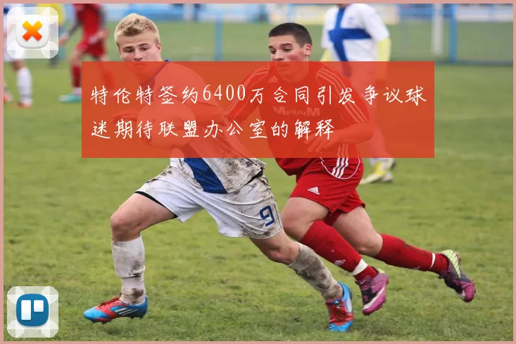 特伦特签约6400万合同引发争议球迷期待联盟办公室的解释