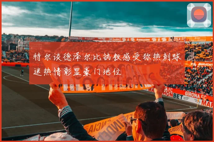 特尔谈德泽尔比执教感受称热刺球迷热情彰显豪门地位