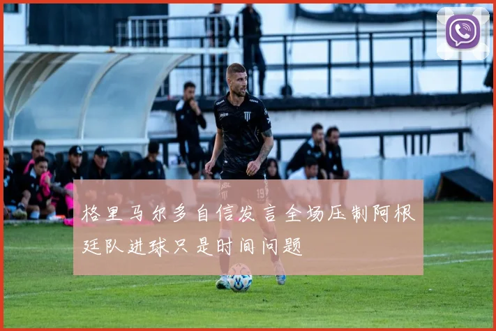 格里马尔多自信发言全场压制阿根廷队进球只是时间问题