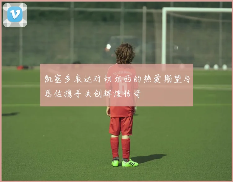 凯塞多表达对切尔西的热爱期望与恩佐携手共创辉煌传奇